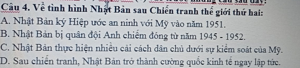 aay
Câu 4. Về tình hình Nhật Bản sau Chiến tranh thế giới thứ hai:
A. Nhật Bản ký Hiệp ước an ninh với Mỹ vào năm 1951.
B. Nhật Bản bị quân đội Anh chiếm đóng từ năm 1945-1952.
C. Nhật Bản thực hiện nhiều cải cách dân chủ dưới sự kiểm soát của Mỹ.
D. Sau chiến tranh, Nhật Bản trở thành cường quốc kinh tế ngay lập tức.