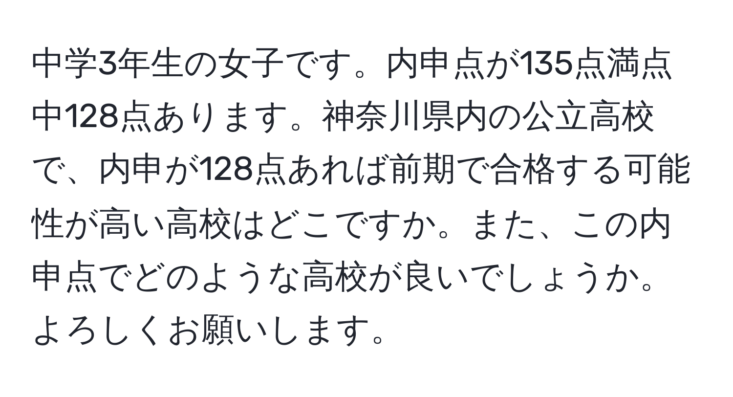 中学3年生の女子です。内申点が135点満点中128点あります。神奈川県内の公立高校で、内申が128点あれば前期で合格する可能性が高い高校はどこですか。また、この内申点でどのような高校が良いでしょうか。よろしくお願いします。