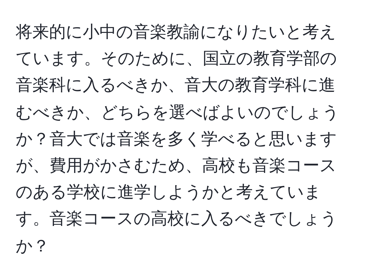 将来的に小中の音楽教諭になりたいと考えています。そのために、国立の教育学部の音楽科に入るべきか、音大の教育学科に進むべきか、どちらを選べばよいのでしょうか？音大では音楽を多く学べると思いますが、費用がかさむため、高校も音楽コースのある学校に進学しようかと考えています。音楽コースの高校に入るべきでしょうか？