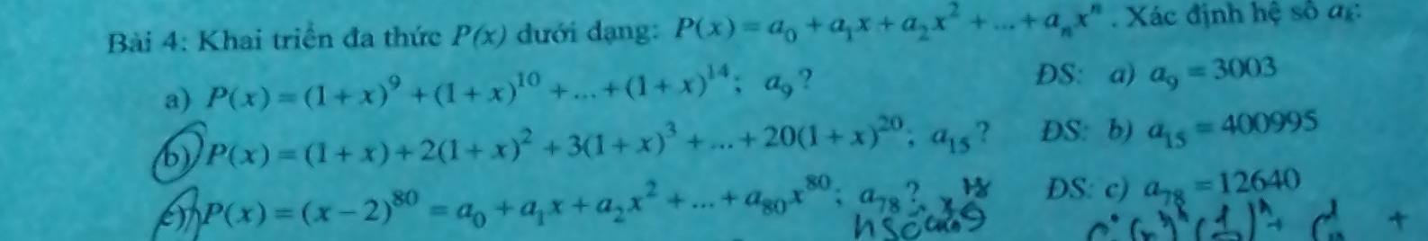 Khai triển đa thức P(x) đưới dạng: P(x)=a_0+a_1x+a_2x^2+...+a_nx^n Xác định hệ số đc 
a) P(x)=(1+x)^9+(1+x)^10+...+(1+x)^14;a_9 ? 
DS: a) a_9=3003
b) P(x)=(1+x)+2(1+x)^2+3(1+x)^3+...+20(1+x)^20; a_15 ? DS: b) a_15=400995
e) P(x)=(x-2)^80=a_0+a_1x+a_2x^2+...+a_80x^(80); a_78? DS: c) a_78=12640