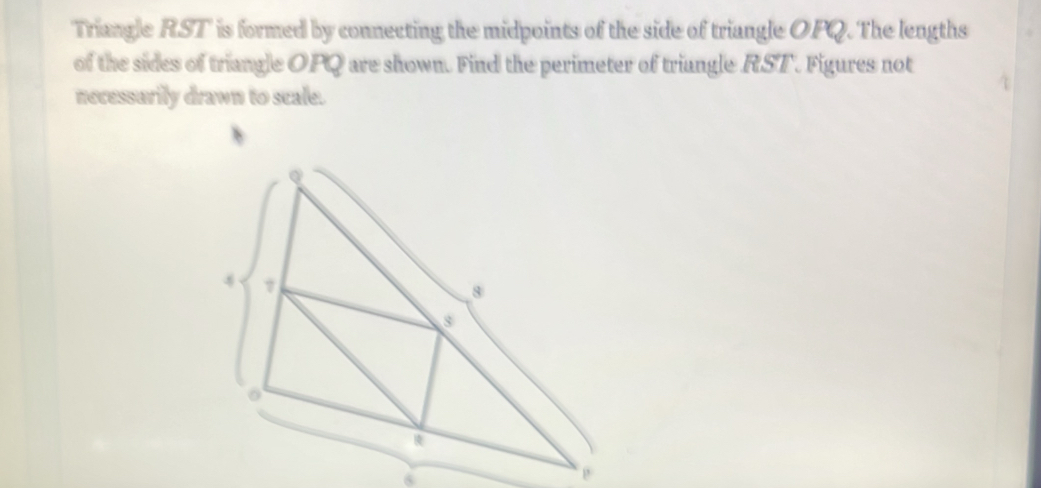 Triangle RST is formed by connecting the midpoints of the side of triangle OPQ. The lengths 
of the sides of triangle OPQ are shown. Find the perimeter of triangle RST. Figures not 
necessurily drawn to scale.