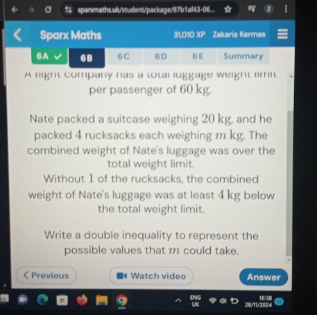 sparxmaths.uk/student/package/87b1af43-06... 
Sparx Maths 31,010 x_P I Zakaria Kermas 
6A 6B 6C 6 D 6 E Summary 
A light company nas a totar luggage weight limit 
per passenger of 60 kg. 
Nate packed a suitcase weighing 20 kg, and he 
packed 4 rucksacks each weighing m kg. The 
combined weight of Nate's luggage was over the 
total weight limit. 
Without 1 of the rucksacks, the combined 
weight of Nate's luggage was at least 4 kg below 
the total weight limit. 
Write a double inequality to represent the 
possible values that m could take. 
Previous Watch video Answer 
28/11/202 16'