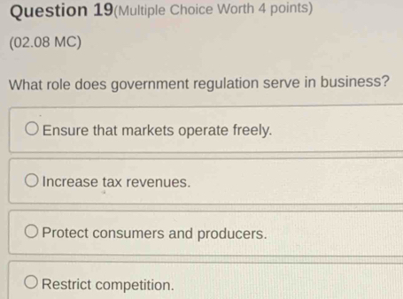 Question 19(Multiple Choice Worth 4 points)
(02.08 MC)
What role does government regulation serve in business?
Ensure that markets operate freely.
Increase tax revenues.
Protect consumers and producers.
Restrict competition.