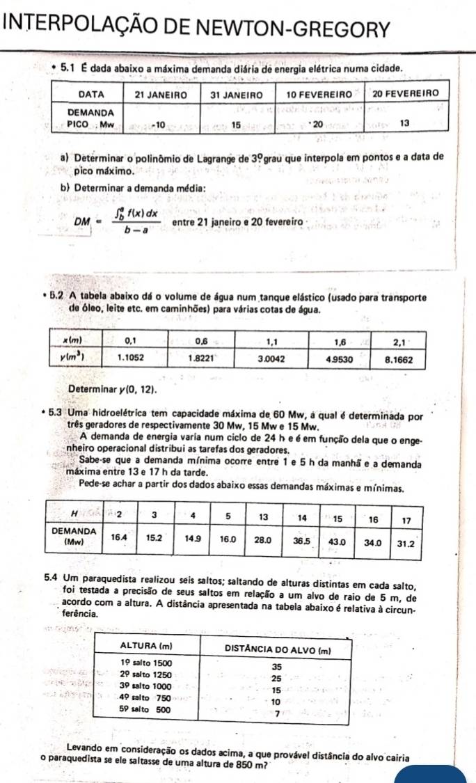 INTERPOLAÇÃO DE NEWTON-GREGORY
5.1 É dada abaixo a máxima demanda diária de energia elétrica numa cidade.
a) Determinar o polinômio de Lagrange de 3° grau que interpola em pontos e a data de
pico máximo.
b Determinar a demanda média:
DM=frac (∈t _b)^af(x)dxb-a entre 21 janeiro e 20 fevereiro
5.2 A tabela abaixo dá o volume de água num tanque elástico (usado para transporte
de óleo, leite etc. em caminhões) para várias cotas de água.
Determinar y(0,12).
5.3 Uma hidroelétrica tem capacidade máxima de 60 Mw, a qual é determinada por
três geradores de respectivamente 30 Mw, 15 Mw e 15 Mw.
A demanda de energia varia num ciclo de 24 h e é em função dela que o enge-
nheiro operacional distribui as tarefas dos geradores.
Sabe-se que a demanda mínima ocorre entre 1 e 5 h da manhã e a demanda
máxima entre 13 e 17 h da tarde.
Pede-se achar a partir dos dados abaixo essas demandas máximas e mínimas,
5.4 Um paraquedista realizou seis saltos; saltando de alturas distintas em cada salto,
foi testada a precisão de seus saltos em relação a um alvo de raio de 5 m, de
acordo com a altura. A distância apresentada na tabela abaixo é relativa à circun-
ferência.
Levando em consideração os dados acima, a que provável distância do alvo cairia
o paraquedista se ele saltasse de uma altura de 850 m?