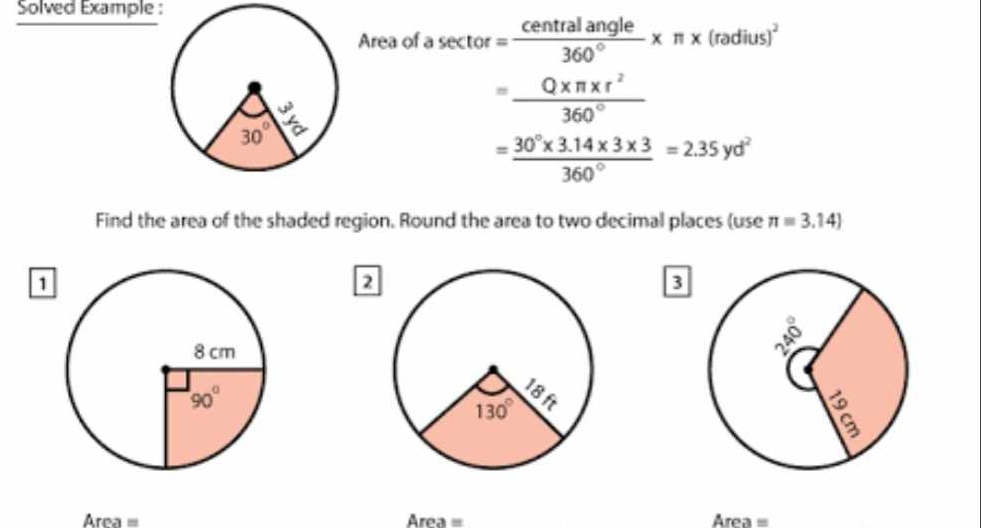 Solved Example :
Area of a sector = centralangle/360° * π * (radius)^2
= (Q* π * r^2)/360° 
= (30°* 3.14* 3* 3)/360° =2.35yd^2
Find the area of the shaded region. Round the area to two decimal places (use π =3.14)
1
2
3
Area= _
Are .50 _ Area=