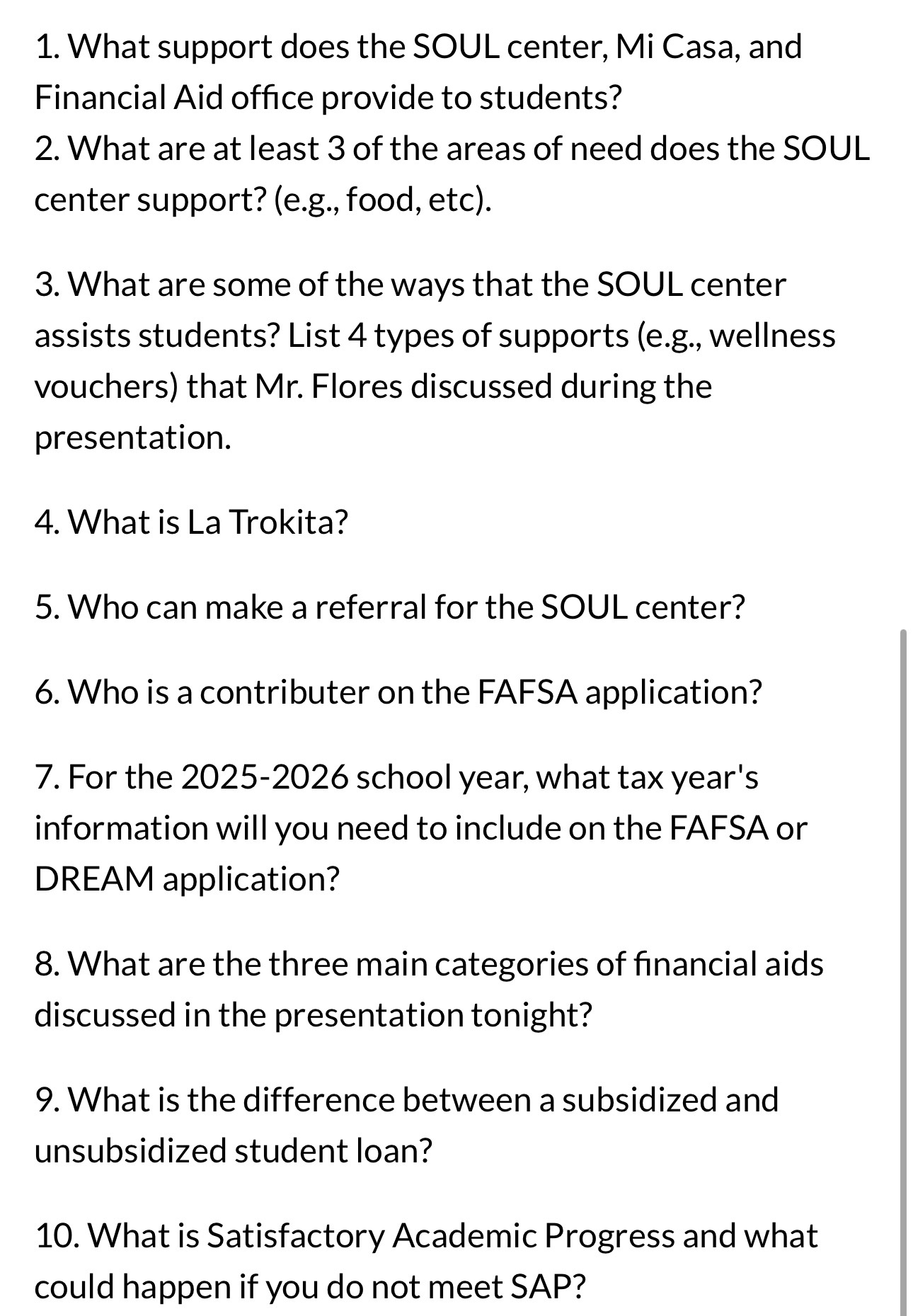 What support does the SOUL center, Mi Casa, and 
Financial Aid office provide to students? 
2. What are at least 3 of the areas of need does the SOUL 
center support? (e.g., food, etc). 
3. What are some of the ways that the SOUL center 
assists students? List 4 types of supports (e.g., wellness 
vouchers) that Mr. Flores discussed during the 
presentation. 
4. What is La Trokita? 
5. Who can make a referral for the SOUL center? 
6. Who is a contributer on the FAFSA application? 
7. For the 2025-2026 school year, what tax year's 
information will you need to include on the FAFSA or 
DREAM application? 
8. What are the three main categories of financial aids 
discussed in the presentation tonight? 
9. What is the difference between a subsidized and 
unsubsidized student loan? 
10. What is Satisfactory Academic Progress and what 
could happen if you do not meet SAP?