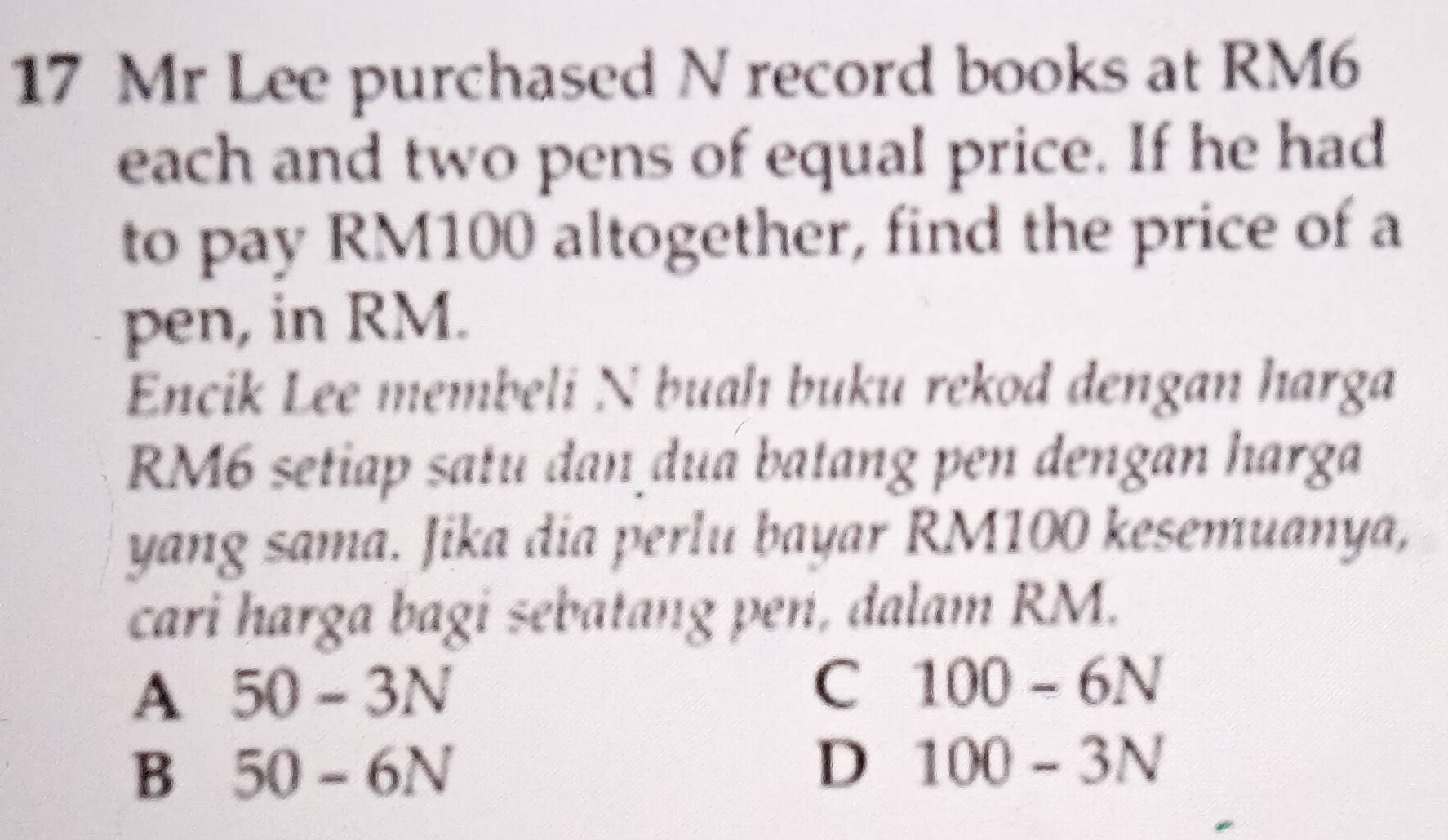 Mr Lee purchased N record books at RM6
each and two pens of equal price. If he had
to pay RM100 altogether, find the price of a
pen, in RM.
Encik Lee membeli N buah buku rekod dengan harga
RM6 setiap satu dan duá batang pen dengan harga
yang sama. Jika dia perlu bayar RM100 kesemuanya,
cari harga bagi sebatang pen, dalam RM.
A 50-3N
C 100-6N
B 50-6N
D 100-3N