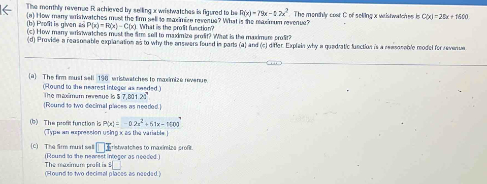 The monthly revenue R achieved by selling x wristwatches is figured to be R(x)=79x-0.2x^2. The monthly cost C of selling x wristwatches is C(x)=28x+1600. 
(a) How many wristwatches must the firm sell to maximize revenue? What is the maximum revenue? 
(b) Profit is given as P(x)=R(x)-C(x) What is the profit function? 
(c) How many wristwatches must the firm sell to maximize profit? What is the maximum profit? 
(d) Provide a reasonable explanation as to why the answers found in parts (a) and (c) differ. Explain why a quadratic function is a reasonable model for revenue. 
(a) The firm must sell 198 wristwatches to maximize revenue 
(Round to the nearest integer as needed.) 
The maximum revenue is $7,801.20
(Round to two decimal places as needed ) 
(b) The profit function is P(x)=-0.2x^2+51x-1600
(Type an expression using x as the variable ) 
(c) The firm must sell □  E ristwatches to maximize profit. 
(Round to the nearest integer as needed.) 
The maximum profit is $ □. 
(Round to two decimal places as needed.)