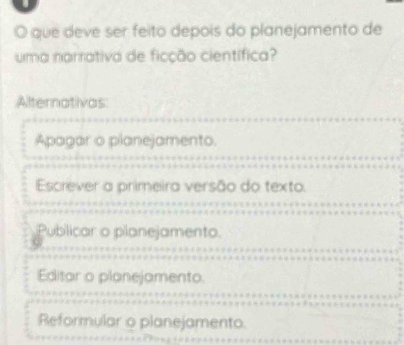 que deve ser feito depois do planejamento de
uma narrativa de ficção científica?
Alternativas:
Apagar o planejamento.
Escrever a primeira versão do texto.
Publicar o planejamento.
Editar o planejamento.
Reformular o planejamento.