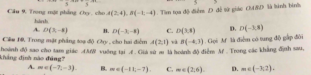 ^1/2-frac 5^((1/3)+frac )5^(1C.)
5 5
Câu 9. Trong mặt phẳng Oxy, cho A(2;4), B(-1;-4). Tìm tọa độ điểm D đề tứ giác OABD là hình bình
hành.
A. D(3;-8) B. D(-3;-8) C. D(3;8)
D. D(-3;8)
Câu 10. Trong mặt phẳng toạ độ Oxy , cho hai điểm A(2;1) và B(-4;3). Gọi Mỹ là điểm có tung độ gấp đôi
hoành độ sao cho tam giác AMB vuông tại A. Giả sử m là hoành độ điểm M. Trong các khẳng định sau,
khẳng định nào đúng?
A. m∈ (-7;-3). B. m∈ (-11;-7). C. m∈ (2;6). D. m∈ (-3;2).