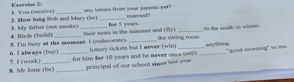 You (receive) _any letters from your parents yet? 
2. How long Bob and Mary (be) _married? 
3. My father (not smoke) for 5 years. 
4. Birds (build) __their nests in the summer and (fly) _to the south in winter. 
5. I'm busy at the moment. I (redecorate). _the sitting room. 
6. I always (buy) lottery tickets but I never (win) anything. 
7. I (work) _for him for 10 years and he never once (say) _"good morning" to me. 
8. Mr Jone (be) _principal of our school since last year.