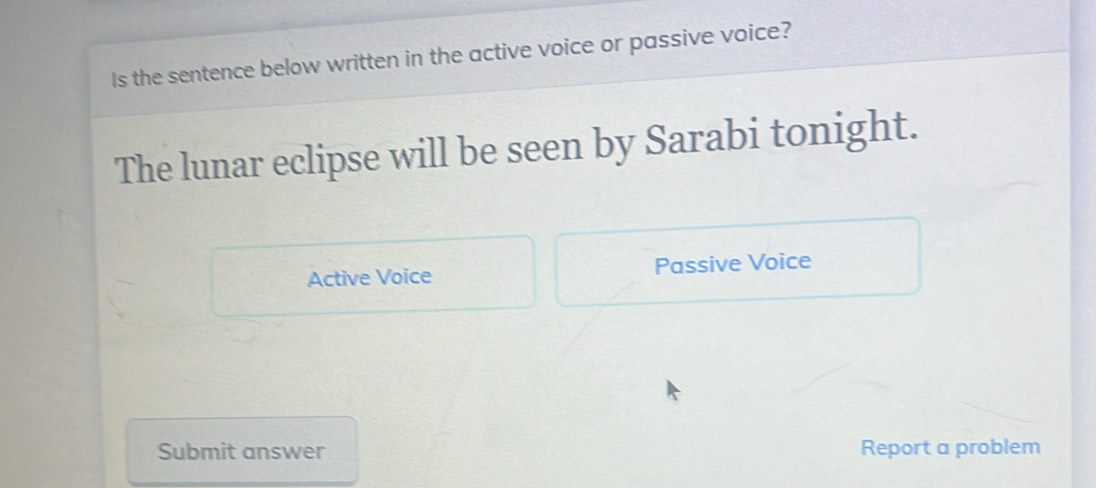 Is the sentence below written in the active voice or passive voice?
The lunar eclipse will be seen by Sarabi tonight.
Active Voice Passive Voice
Submit answer Report a problem