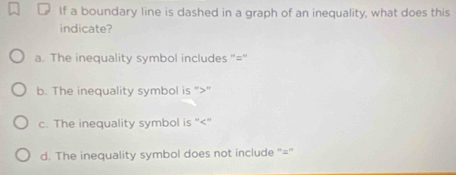 If a boundary line is dashed in a graph of an inequality, what does this
indicate?
a. The inequality symbol includes "="
b. The inequality symbol is ""
c. The inequality symbol is ""
d. The inequality symbol does not include "= '