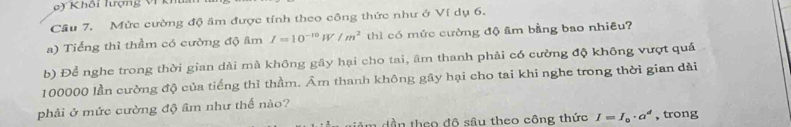 ) Khôi lượng VI K 
Cầâu 7. Mức cường độ âm được tính theo công thức như ở Ví dụ 6. 
a) Tiếng thì thầm có cường độ âm I=10^(-10) W /m^2 thì có mức cường độ âm bằng bao nhiêu? 
b) Để nghe trong thời gian dài mà không gây hại cho tai, âm thanh phải có cường độ không vượt quá
100000 lần cường độ của tiếng thì thầm. Âm thanh không gây hại cho tai khi nghe trong thời gian dài 
phải ở mức cường độ âm như thế nào? 
dần theo đô sâu theo công thức I=I_0· a^d , trong