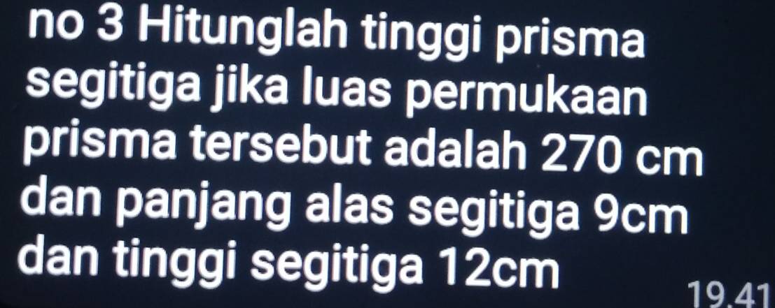 no 3 Hitunglah tinggi prisma 
segitiga jika luas permukaan 
prisma tersebut adalah 270 cm
dan panjang alas segitiga 9cm
dan tinggi segitiga 12cm
19.41