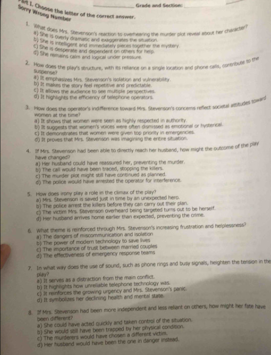 Grade and Section:_
_
art I, Choose the letter of the correct answer
Sorry Wrong Number
1. What does Mrs. Stevenson's reaction to overhearing the murder plot reveal about her character?
e) She is overly dramatic and exaggerates the situation.
b) She is intelligent and immediately pieces together the mystery.
S) She is desperate and dependent on others for help
d) She remains calm and logical under pressure.
2. How does the play's structure, with its reliance on a single location and phone calls, contribute to the
Suspense?
a) It emphasizes Mrs. Stevenson's isolation and vulnerability.
b) It makes the story feel repetitive and predictable.
c) It allows the audience to see multiple perspectives.
d) It highlights the efficiency of telephone operators.
3. How does the operator's indifference toward Mrs. Stevenson's concems reflect societal attitudes toward
women at the time?
a) It shows that women were seen as highly respected in authority.
b) It suggests that women's voices were often dismissed as emotional or hysterical.
c) It demonstrates that women were given top priority in emergencies.
d) It proves that Mrs. Stevenson was imagining the entire situation.
4. If Mrs. Stevenson had been able to directly reach her husband, how might the outcome of the play
have changed?
a) Her husband could have reassured her, preventing the murder.
b) The call would have been traced, stopping the killers.
c) The murder plot might still have continued as planned.
d) The police would have arrested the operator for interference.
5. How does irony play a role in the climax of the play?
a) Mrs. Stevenson is saved just in time by an unexpected hero.
b) The police arrest the killers before they can carry out their plan.
c) The victim Mrs. Stevenson overheard being targeted turns out to be herself.
d) Her husband arrives home earlier than expected, preventing the crime.
6. What theme is reinforced through Mrs. Stevenson's increasing frustration and helplessness?
a) The dangers of miscommunication and isolation
b) The power of modern technology to save lives
c) The importance of trust between married couples
d) The effectiveness of emergency response teams
7. In what way does the use of sound, such as phone rings and busy signals, heighten the tension in the
play?
a) It serves as a distraction from the main conflict.
b) It highlights how unreliable telephone technology was.
c) It reinforces the growing urgency and Mrs. Stevenson's panic.
d) It symbolizes her declining health and mental state.
8. If Mrs. Stevenson had been more independent and less reliant on others, how might her fate have
been different?
a) She could have acted quickly and taken control of the situation.
b) She would still have been trapped by her physical condition.
c) The murderers would have chosen a different victim.
d) Her husband would have been the one in danger instead.