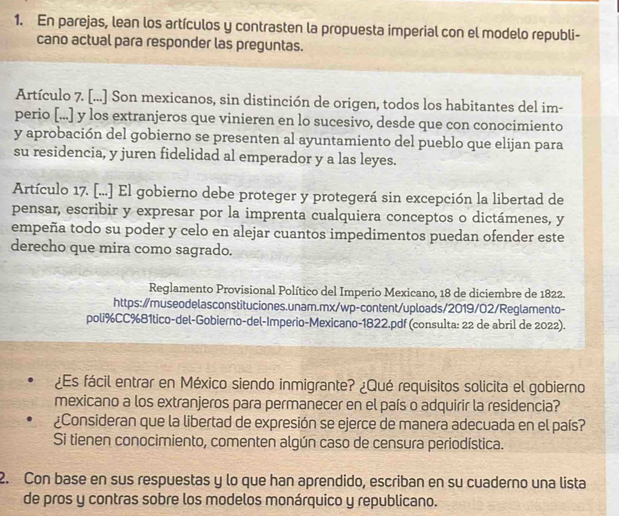 En parejas, lean los artículos y contrasten la propuesta imperial con el modelo republi-
cano actual para responder las preguntas.
Artículo 7. [...] Son mexicanos, sin distinción de origen, todos los habitantes del im-
perio [...] y los extranjeros que vinieren en lo sucesivo, desde que con conocimiento
y aprobación del gobierno se presenten al ayuntamiento del pueblo que elijan para
su residencia, y juren fidelidad al emperador y a las leyes.
Artículo 17. [...] El gobierno debe proteger y protegerá sin excepción la libertad de
pensar, escribir y expresar por la imprenta cualquiera conceptos o dictámenes, y
empeña todo su poder y celo en alejar cuantos impedimentos puedan ofender este
derecho que mira como sagrado.
Reglamento Provisional Político del Imperio Mexicano, 18 de diciembre de 1822.
https:/museodelasconstituciones.unam.mx/wp-content/uploads/2019/02/Reglamento-
poli%CC%81tico-del-Gobierno-del-Imperio-Mexicano-1822.pdf (consulta: 22 de abril de 2022).
¿Es fácil entrar en México siendo inmigrante? ¿Qué requisitos solicita el gobierno
mexicano a los extranjeros para permanecer en el país o adquirir la residencia?
¿Consideran que la libertad de expresión se ejerce de manera adecuada en el país?
Si tienen conocimiento, comenten algún caso de censura periodística.
2. Con base en sus respuestas y lo que han aprendido, escriban en su cuaderno una lista
de pros y contras sobre los modelos monárquico y republicano.