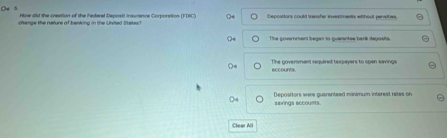 How did the creation of the Federal Deposit Insurance Corporation (FDIC) Depositors could transfer investments without penalties.
change the nature of banking in the United States?
The government began to guarantee bank deposits.
The goverment required taxpayers to open savings
accounts.
Depositors were guaranteed minimum interest rates on
savings accounts.
Clear All