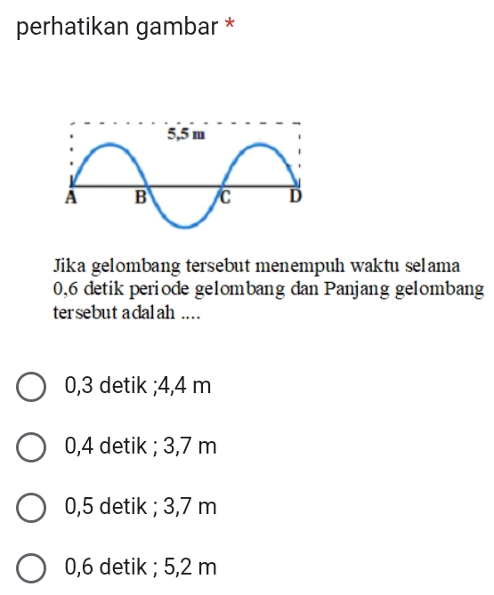 perhatikan gambar *
Jika gelombang tersebut menempuh waktu selama
0,6 detik periode gelombang dan Panjang gelombang
tersebut adalah ....
0,3 detik ; 4,4 m
0,4 detik ; 3,7 m
0,5 detik ; 3,7 m
0,6 detik ; 5,2 m