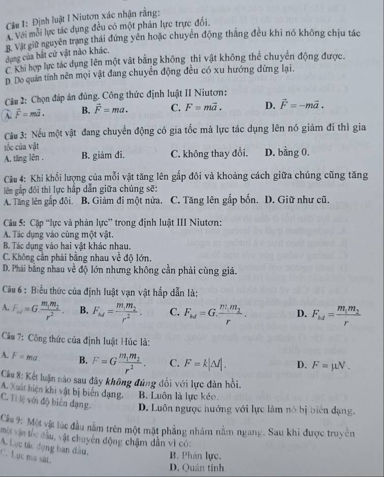 Định luật I Niutơn xác nhận rằng:
A. Với mỗi lực tác dụng đều có một phản lực trực đối.
B. Vật giữ nguyên trạng thái đứng yên hoặc chuyển động thẳng đều khi nó không chịu tác
dụng của bất cứ vật nào khác.
C. Khi hợp lực tác dụng lên một vật bằng không thì vật không thể chuyên động được.
D. Do quán tính nên mọi vật đang chuyển động đều có xu hướng dừng lại.
Câu 2: Chọn đáp án đúng. Công thức định luật II Niutơn:
vector F=mvector a. B. vector F=ma. C. F=mvector a. D. vector F=-mvector a.
Cu 3: Nếu một vật đang chuyển động có gia tốc mà lực tác dụng lên nó giảm đi thì gia
tốc của vật
A. tăng lên . B. giảm đi. C. không thay đổi. D. bằng 0.
Câu 4: Khi khối lượng của mỗi vật tăng lên gấp đôi và khoảng cách giữa chúng cũng tăng
lên gấp đôi thì lực hấp dẫn giữa chúng sẽ:
A. Tăng lên gấp đôi. B. Giảm đi một nửa. C. Tăng lên gấp bốn. D. Giữ như cũ.
Câu 5: Cặp “lực và phản lực” trong định luật III Niutơn:
A. Tác dụng vào cùng một vật.
B. Tác dụng vào hai vật khác nhau.
C. Không cần phải bằng nhau về độ lớn.
D. Phải bằng nhau về độ lớn nhưng không cần phải cùng giá.
Câu 6 : Biểu thức của định luật vạn vật hấp dẫn là:
A. F_ud=G.frac m_1m_2r^2. B. F_hd=frac m_1m_2r^2. C. F_hd=G.frac m_1m_2r. D. F_hd=frac m_1m_2r
Câu 7: Công thức của định luật Húc là:
A. F=ma. B. F=Gfrac m_1m_2r^2. C. F=k|△ l|.
D. F=mu N.
Cu 8: Kết luận nào sau đây không đúng đối với lực đàn hồi.
A. Xuất hiện khi vật bị biến dạng. B. Luôn là lực kéo.
C. Tỉ lệ với độ biến dạng. D. Luôn ngược hướng với lực làm nó bị biển dạng.
Cu 9: Một vật lúc đầu nằm trên một mặt phẳng nhám nằm ngang. Sau khi được truyền
một vận tốc đầu, vật chuyên động chậm dần vì có:
A. Lực tác dụng ban đầu.
C. Lực ma sát.
B. Phản lực.
D. Quản tính