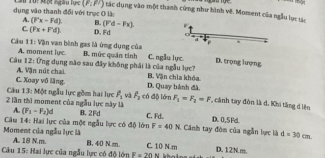 Từ ngàu tực.
Ti Hột
Cu 10: Một ngâu lực (F;F') tác dụng vào một thanh cứng như hình vẽ. Moment của ngẫu lực tác
dụng vào thanh đối với trục O là:
A. (F'x-Fd). B. (F'd-Fx).
C. (Fx+F'd). D. Fd
d x
F
Câu 11: Vặn van bình gas là ứng dụng của
A. moment lực. B. mức quán tính C. ngẫu lực. D. trọng lượng.
Câu 12: Ứng dụng nào sau đây không phải là của ngẫu lực?
A. Vặn nút chai. B. Vặn chìa khóa.
C. Xoay vô lăng. D. Quay bánh đà.
Câu 13: Một ngẫu lực gồm hai lực vector F_1 và vector F_2 có độ lớn
2 lần thì moment của ngẫu lực này là F_1=F_2=F , cánh tay đòn là d. Khi tăng d lên
A. (F_1-F_2)d B. 2Fd C. Fd. D. 0, 5 Fd.
Câu 14: Hai lực của một ngẫu lực có độ lớn F=40N. Cánh tay đòn của ngẫn lực là d=30cm. 
Moment của ngẫu lực là
A. 18 N.m. B. 40 N.m. C. 10 N.m D. 12N.m.
Câu 15: Hai lực của ngẫu lực có độ lớn F=20N hoảng có