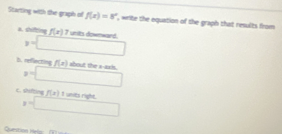 Starting with the graph of f(x)=8^x , write the equation of the graph that results from 
a. shiffting f(x)7 wnits dowmward.
y=□
b. reflecting f(x) about the x-axis.
y=□
c. shifting f(x)1 units right.
y=□
Questio elp
