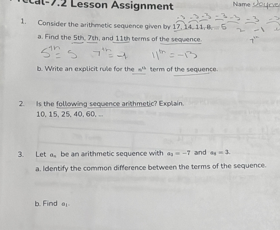 esson Assignment Name_ 
1. Consider the arithmetic sequence given by 17, 14, 11, 8, ... 5 
a. Find the 5th, 7th, and 11th terms of the sequence. 
b. Write an explicit rule for the n^(th) term of the sequence. 
2. Is the following sequence arithmetic? Explain.
10, 15, 25, 40, 60, ... 
3. Let a_n be an arithmetic sequence with a_3=-7 and a_8=3. 
a. Identify the common difference between the terms of the sequence. 
b. Find a_1.