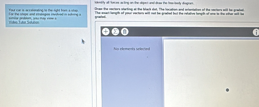 ldentify all forces acting on the object and draw the free-body diagram. 
Your car is accelerating to the right from a stop. Draw the vectors starting at the black dot. The location and orientation of the vectors will be graded. 
For the steps and strategies involved in solving a The exact length of your vectors will not be graded but the relative length of one to the other will be 
similar problem, you may view a graded. 
Video Tutor Solution 
No elements selected