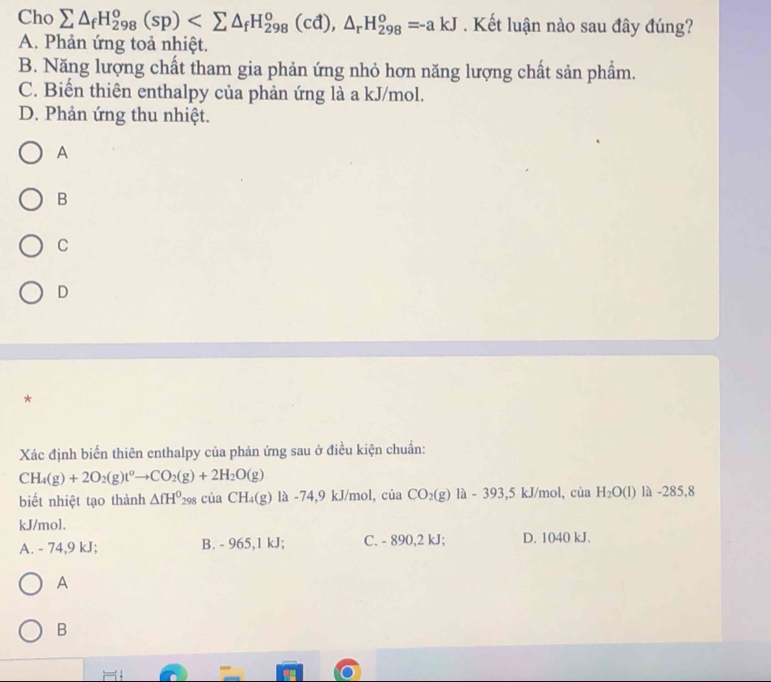 Cho sumlimits △ _fH_(298)^o(sp) . Kết luận nào sau đây đúng?
A. Phản ứng toả nhiệt.
B. Năng lượng chất tham gia phản ứng nhỏ hơn năng lượng chất sản phẩm.
C. Biến thiên enthalpy của phản ứng là a kJ/mol.
D. Phản ứng thu nhiệt.
A
B
C
D
*
Xác định biển thiên enthalpy của phản ứng sau ở điều kiện chuẩn:
CH_4(g)+2O_2(g)t^0to CO_2(g)+2H_2O(g)
biết nhiệt tạo thành △ fH^0_298 của CH_4(g) là -74, 9 kJ/mol, của CO_2(g)1a-393,5 kJ/mol, ciaH_2O(l) là -285,8
kJ/mol.
A. - 74,9 kJ; B. - 965, 1 kJ; C. - 890,2 kJ; D. 1040 kJ.
A
B