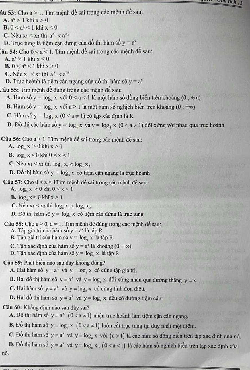 Giải tích 12
âu 53: Cho a>1 1. Tìm mệnh đề sai trong các mệnh đề sau:
A. a^x>1 khi x>0
B. 0<1</tex> khi x<0</tex>
C. Nếu x_1 thì a^(x_1)
D. Trục tung là tiệm cận đứng của đồ thị hàm số y=a^x
Câu 54: Cho 0. Tìm mệnh đề sai trong các mệnh đề sau:
A. a^x>1 khi x<0</tex>
B. 0<1</tex> khi x>0
C. Nếu x_1 thì a^(x_1)
D. Trục hoành là tiệm cận ngang của đồ thị hàm số y=a^x
Câu 55: Tìm mệnh đề đúng trong các mệnh đề sau:
A. Hàm số y=log _ax với 0 là một hàm số đồng biến trên khoảng (0;+∈fty )
B. Hàm số y=log _ax với a>1 là một hàm số nghịch biến trên khoảng (0;+∈fty )
C. Hàm số y=log _ax(0 có tập xác định là R
D. Đồ thị các hàm số y=log _ax và y=log _ 1/a x(0 đối xứng với nhau qua trục hoành
Câu 56: Cho a>1. Tim mệnh đề sai trong các mệnh đề sau:
A. log _ax>0 khi x>1
B. log _ax<0</tex> khi 0
C. Nếu x_1 thì log _ax_1
D. Đồ thị hàm số y=log _ax có tiệm cận ngang là trục hoành
Câu 57: Cho 0 ìm mệnh đề sai trong các mệnh đề sau:
A. log _ax>0 khi 0
B. log _ax<0</tex> khỉ x>1
C. Nếu x_1 thì log _ax_1
D. Đồ thị hàm số y=log _ax có tiệm cận đứng là trục tung
Câu 58: Cho a>0,a!= 1. Tim mệnh đề đúng trong các mệnh đề sau:
A. Tập giá trị của hàm số y=a^xla tập R
B. Tập giá trị của hàm số y=log _a x là tập R
C. Tập xác định của hàm số y=a^x là khoảng (0;+∈fty )
D. Tập xác định của hàm số y=log _ax là tập R
Câu 59: Phát biểu nào sau đây không đúng?
A. Hai hàm số y=a^x và y=log _ax có cùng tập giá trị.
B. Hai đồ thị hàm số y=a^x và y=log x đổi xứng nhau qua đường thẳng y=x
C. Hai hàm số y=a^x và y=log _a x có cùng tính đơn điệu.
D. Hai đồ thị hàm số y=a^x và y=log x đều có đường tiệm cận.
Câu 60: Khẳng định nào sau đây sai?
A. Đồ thị hàm số y=a^x(0 nhận trục hoành làm tiệm cận cận ngang.
B. Đồ thị hàm số y=log _ax(0 luôn cắt trục tung tại duy nhất một điểm.
C. Đồ thị hàm số y=a^x và y=log _ax với (a>1) là các hàm số đồng biển trên tập xác định của nó.
D. Đồ thị hàm số y=a^x và y=log _ax,(0 là các hàm số nghịch biến trên tập xác định của
nó.