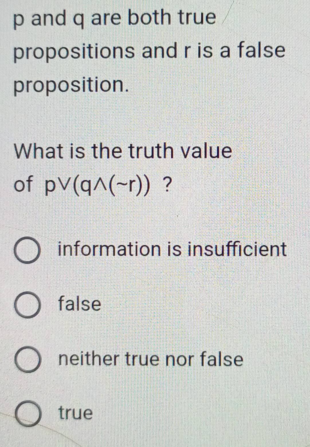 p and q are both true
propositions and r is a false
proposition.
What is the truth value
of pvee (qwedge (sim r)) ?
information is insufficient
false
neither true nor false
true