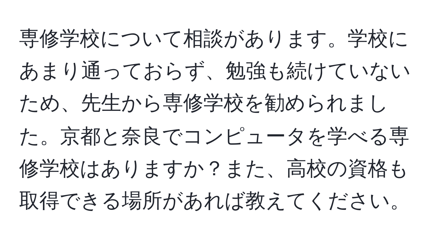 専修学校について相談があります。学校にあまり通っておらず、勉強も続けていないため、先生から専修学校を勧められました。京都と奈良でコンピュータを学べる専修学校はありますか？また、高校の資格も取得できる場所があれば教えてください。