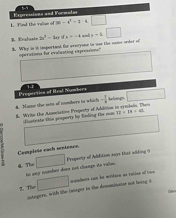 1-1 
Expressions and Formulas 
1. Find the value of 30-4^2-2· 4. □°
2. Evaluate 2x^2-3xy if x=-4 and y=5. ^circ  □
3. Why is it important for everyone to use the same order of 
operations for evaluating expressions? 
1-2 
Properties of Real Numbers 
4. Name the sets of numbers to which - 7/8  belongs. 
5. Write the Associative Property of Addition in symbols. Then 
illustrate this property by finding the sum 12+18+45. 
Complete each sentence. 
6. The Property of Addition says that adding 0
to any number does not change its value. 
numbers can be written as ratios of two 
7. The 
integers, with the integer in the denominator not being 0. 
Glen