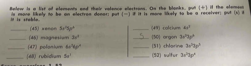 Below is a list of elements and their valence electrons. On the blanks, put () if the element 
is more likely to be an electron donor; put (—) if it is more likely to be a receiver; put (s) if 
it is stable. 
_(45) xenon 5s^25p^6 _(49) calcium 4s^2
_(46) magnesium 3s^2 _(50) argon 3s^23p^6
_(47) polonium 6s^26p^4 _(51) chlorine 3s^23p^5
_(48) rubidium 5s^1 _(52) sulfur 3s^23p^4