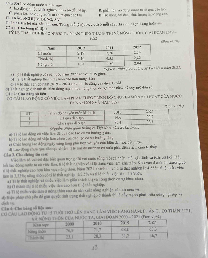Lao động nước ta hiên nay
A. lao động nhiều kinh nghiệp, phân bố đều khắp. B. phần lớn lao động nước ta đã qua đào tạo.
C. phần lớn lao động nước ta chưa qua đào tạo D. lao động dồi dào, chất lượng lao động cao.
II. tRÁC nGHIệM đÚnG, sAi
Thí sinh trả lời các câu hỏi sau. Trong mỗi ý a), b), c), d) ở mỗi câu, thí sinh chọn đúng hoặc sai.
Câu 1. Cho bảng số liệu:
Tỷ lệ tHát ngHiệp Ở nưỚC tA phần THEO tHàNh thị và nônG tHÔN, giai đoạn 2019 -
2022
(Đơn vj: %)
m năm 2022)
a) Tỷ lệ thất nghiệp của cả nước năm 2022 so với 2019 giảm.
b) Tỷ lệ thất nghiệp thành thị luôn cao hơn nông thôn.
c) Tỷ lệ thất nghiệp năm 2019 - 2020 tăng do tác động của dịch Covid.
d) Thất nghiệp ở thành thị biến động mạnh hơn nông thôn do sự khác nhau về quy mô dân số.
Câu 2: Cho bảng số liệu
Cơ cầu lao động có việc làm phân theO trình độ chuyên môn kĩ thuật của nước
Ta năm 2010 và năm 2021
(Đơn vị: %)
(Nguồn: Niên giám thống
a) Tỉ lệ lao động có việc làm đã qua đào tạo có xu hướng giảm.
b) Ti lệ lao động có việc làm chưa qua đào tạo có xu hướng tăng.
c) Chất lượng lao động ngày càng tăng phù hợp với yêu cầu hiện đại hoá đất nước.
d) Lao động chưa qua đào tạo chiếm tỉ lệ lớn do nước ta có xuất phát điểm nền kinh tế thấp.
Câu 3. Cho thông tin sau:
Việc làm có vai trò đặc biệt quan trọng đối với cuộc sống mỗi cá nhân, mỗi gia đình và toàn xã hội. Hầu
hết lao động nước ta có việc làm, tỉ lệ thất nghiệp và tỉ lệ thiếu việc làm khá thấp. Khu vực thành thị thường có
ti lệ thất nghiệp cao hơn khu vực nông thôn. Năm 2021, thành thị có tỉ lệ thất nghiệp là 4,33%, tỉ lệ thiếu việc
làm là 3,33%; nông thôn có tỉ lệ thất nghiệp là 2,5% và tỉ lệ thiếu việc làm là 2,96%.
#) Tỉ lệ thất nghiệp và thiếu việc làm giữa thành thị và nông thôn có sự khác nhau.
b) Ô thành thị tí lệ thiếu việc lâm cao hơn tỉ lệ thất nghiệp.
c) Tỉ lệ thiểu việc làm ở nông thôn cao do sản xuất nông nghiệp có tính mùa vụ.
đ) Biện pháp chủ yếu để giải quyết tình trạng thất nghiệp ở thành thị là đầy mạnh phát triển công nghiệp và
djch vụ.
Câu 4: Cho băng số liệu sau:
Cơ Cầu lạo động từ 15 tuổi trở LêN đAng làm ViệC hàng năm, phân THEO thành thị
ƯỚC TA, GIAI ĐOẠN 2000 - 2021 (Đơn vị:%)