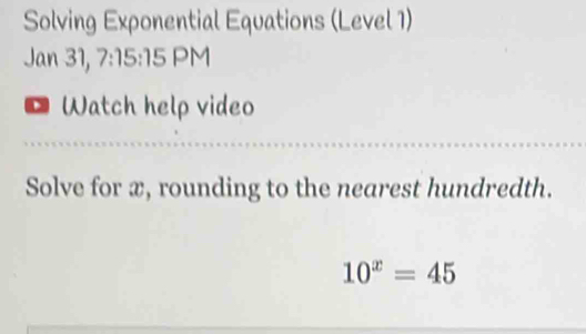 Solving Exponential Equations (Level 1) 
Jan 31, 7:15:15 PM 
* Watch help video 
Solve for æ, rounding to the nearest hundredth.
10^x=45