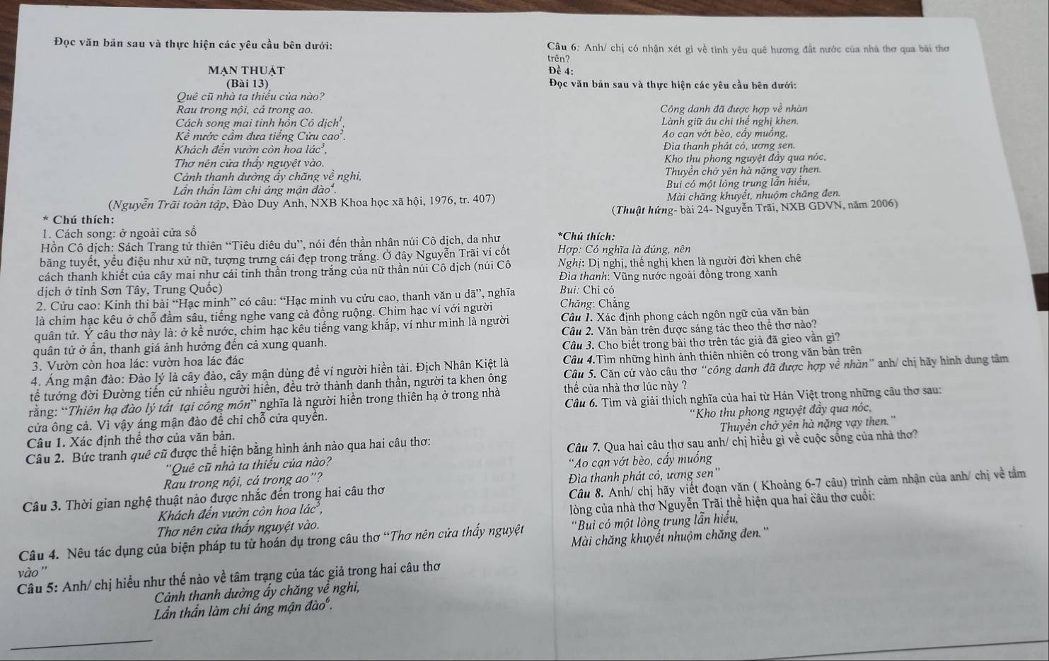 Đọc văn bản sau và thực hiện các yêu cầu bên dưới:  Câu 6: Anh/ chị có nhận xét gì về tình yêu quê hương đắt nước của nhà thơ qua bài thơ
trên?
mạn thuật Đề 4:
(Bài 13) Đọc văn bản sau và thực hiện các yêu cầu bên dưới:
Quê cũ nhà ta thiếu của nào?
Rau trong nội, cả trong ao. Công danh đã được hợp về nhàn
Cách song mai tinh hồn Cô dịch' , Lành giữ âu chi thể nghị khen.
Khat e nước cầm đưa tiếng Cửu cao. Ao cạn vớt bèo, cấy muồng,
Khách đến vườn còn hoa lác³, Đìa thanh phát cỏ, ương sen.
Thơ nên cửa thẩy nguyệt vào. Kho thu phong nguyệt đầy qua nóc,
Cảnh thanh dường ẩy chăng về nghi, Thuyền chở yên hà nặng vay then.
Lần thần làm chi áng mận đào. Bui có một lỏng trung lẫn hiểu,
(Nguyễn Trãi toàn tập, Đào Duy Anh, NXB Khoa học xã hội, 1976, tr. 407) Mài chăng khuyết, nhuộm chăng đen.
Chú thích: (Thuật hứng- bài 24- Nguyễn Trãi, NXB GDVN, năm 2006)
1. Cách song: ở ngoài cửa số
Hồn Cô dịch: Sách Trang tử thiên “Tiêu diêu du”, nói đến thần nhân núi Cô dịch, da như *Chú thích:
băng tuyết, yểu điệu như xử nữ, tượng trưng cái đẹp trong trắng. Ở đây Nguyễn Trãi ví cốt  Hợp: Có nghĩa là đúng, nên
cách thanh khiết của cây mai như cái tinh thần trong trắng của nữ thần núi Cô dịch (núi Cô  Nghị: Dị nghị, thế nghị khen là người đời khen chê
dịch ở tỉnh Sơn Tây, Trung Quốc)  Đìa thanh: Vũng nước ngoài đồng trong xanh
2. Cửu cao: Kinh thi bài “Hạc minh” có câu: “Hạc minh vu cửu cao, thanh văn u dã”, nghĩa Bui: Chỉ có
là chim hạc kêu ở chỗ đầm sâu, tiếng nghe vang cả đồng ruộng. Chim hạc ví với người  Chăng: Chẳng
quân tử. Ý câu thơ này là: ở kề nước, chim hạc kêu tiếng vang khắp, ví như mình là người Câu 1. Xác định phong cách ngôn ngữ của văn bản
quân tử ở ẩn, thanh giá ảnh hưởng đến cả xung quanh. Câu 2. Văn bản trên được sáng tác theo thể thơ nào?
3. Vườn còn hoa lác: vườn hoa lác đác  Câu 3. Cho biết trong bài thơ trên tác giả đã gieo vần gì?
4. Áng mận đào: Đào lý là cây đào, cây mận dùng để ví người hiển tài. Địch Nhân Kiệt là Câu 4.Tìm những hình ảnh thiên nhiên có trong văn bản trên
tể tướng đời Đường tiến cử nhiều người hiển, đều trở thành danh thần, người ta khen ông Câu 5. Căn cứ vào câu thơ “công danh đã được hợp về nhàn” anh/ chị hãy hình dung tâm
rằng: “Thiên hạ đào lý tất tại công môn” nghĩa là người hiển trong thiên hạ ở trong nhà thể của nhà thơ lúc này ?
cửa ông cả. Vì vậy áng mận đào đề chỉ chỗ cửa quyền.  Câu 6. Tìm và giải thích nghĩa của hai từ Hán Việt trong những câu thơ sau:
Câu 1. Xác định thể thơ của văn bản.  'Kho thu phong nguyệt đầy qua nóc,
Câu 2. Bức tranh quê cũ được thể hiện bằng hình ảnh nào qua hai câu thơ: Thuyền chở yên hà nặng vạy then.''
'Quê cũ nhà ta thiếu của nào? Câu 7. Qua hai câu thơ sau anh/ chị hiểu gì về cuộc sống của nhà thơ?
Rau trong nội, cá trong ao"? 'Ao cạn vớt bèo, cẩy muồng
Câu 3. Thời gian nghệ thuật nào được nhắc đến trong hai câu thơ Đìa thanh phát cỏ, ương sen''
Khách đến vườn còn hoa lác, Câu 8. Anh/ chị hãy viết đoạn văn ( Khoảng 6-7 câu) trình cảm nhận của anh/ chị về tầm
Thơ nên cửa thấy nguyệt vào. lòng của nhà thơ Nguyễn Trãi thể hiện qua hai câu thơ cuối:
'Bui có một lòng trung lẫn hiểu,
Câu 4. Nêu tác dụng của biện pháp tu từ hoán dụ trong câu thơ “Thơ nên cửa thấy nguyệt Mài chăng khuyết nhuộm chăng đen.''
vào ''
Câu 5: Anh/ chị hiểu như thế nào về tâm trạng của tác giả trong hai câu thơ
Cảnh thanh dường ẩy chăng về nghi,
Lần thần làm chi áng mận đào .
_