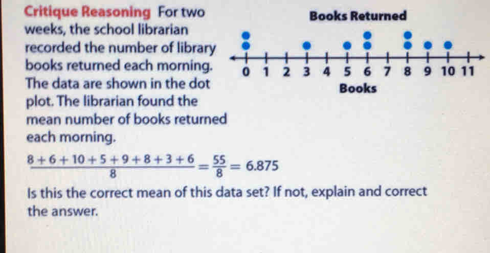 Critique Reasoning  For two Books Returned
weeks, the school librarian
recorded the number of libra
books returned each morning
The data are shown in the dot Books
plot. The librarian found the
mean number of books returned
each morning.
 (8+6+10+5+9+8+3+6)/8 = 55/8 =6.875
Is this the correct mean of this data set? If not, explain and correct
the answer.