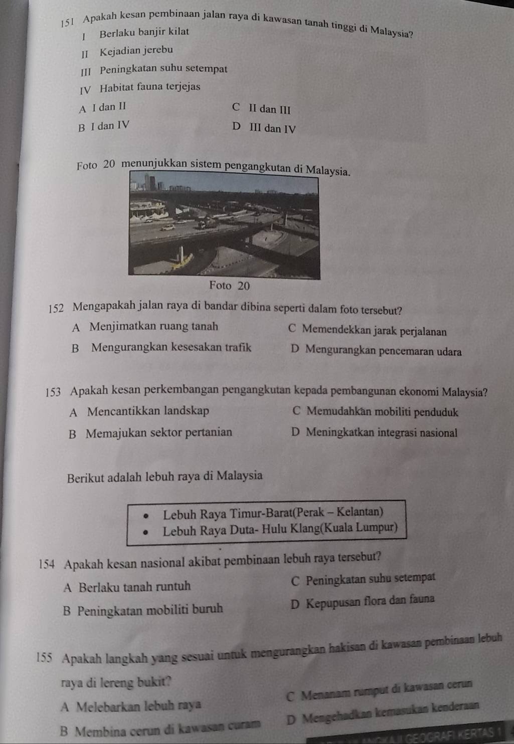 151 Apakah kesan pembinaan jalan raya di kawasan tanah tinggi di Malaysia?
] Berlaku banjir kilat
II Kejadian jerebu
III Peningkatan suhu setempat
IV Habitat fauna terjejas
A I dan II C II dan III
B I dan IV D III dan IV
Foto 20 menunjukkan sistem pengangsia.
152 Mengapakah jalan raya di bandar dibina seperti dalam foto tersebut?
A Menjimatkan ruang tanah C Memendekkan jarak perjalanan
B Mengurangkan kesesakan trafik D Mengurangkan pencemaran udara
153 Apakah kesan perkembangan pengangkutan kepada pembangunan ekonomi Malaysia?
A Mencantikkan landskap C Memudahkan mobiliti penduduk
B Memajukan sektor pertanian D Meningkatkan integrasi nasional
Berikut adalah lebuh raya di Malaysia
Lebuh Raya Timur-Barat(Perak - Kelantan)
Lebuh Raya Duta- Hulu Klang(Kuala Lumpur)
154 Apakah kesan nasional akibat pembinaan lebuh raya tersebut?
A Berlaku tanah runtuh C Peningkatan suhu setempat
B Peningkatan mobiliti buruh D Kepupusan flora dan fauna
155 Apakah langkah yang sesuai untuk mengurangkan hakisan di kawasan pembinaan lebuh
raya di lereng bukit?
C Menanam rumput di kawasan cerun
A Melebarkan lebuh raya
B Membina cerun di kawasan curam D Mengehadkan kemasukan kenderaan
NOKAII GEOGRAFI KERTAS