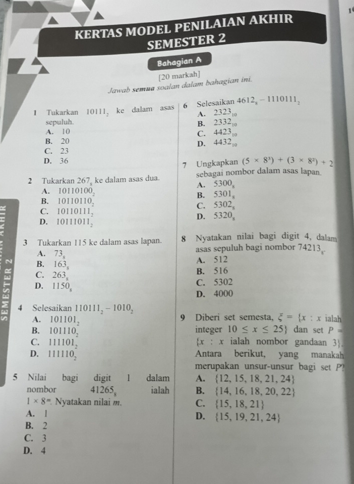 KERTAS MODEL PENILAIAN AKHIR
SEMESTER 2
Bahagian A
[20 markah]
Jawab semua soalan dalam bahagian ini.
1 Tukarkan 10111_2 ke dalam asas 6 Selesaikan 4612  1 110111_2
A.
sepuluh. B. beginarrayr 2323 2332 4423endarray beginarrayr 142beginarrayr B2_4423endarray 
A. 10
C.
B. 20
D. 4432_10
C. 23
D. 36 (5* 8^3)+(3* 8^2)+2
7 Ungkapkan
2 Tukarkan 267 ke dalam asas dua. sebagai nombor dalam asas lapan.
A. 5300_8
A. 10110100_2
B. 5301_8
B. 10110110_2 C. 5302_8
C. 10110111_2 D. 5320_8
D. 10111011_2
3 Tukarkan 115 ke dalam asas lapan. 8 Nyatakan nilai bagi digit 4, dalam
A. 73_8
asas sepuluh bagi nombor 74213 .
B. 163_8
A. 512
C. 263_8
B. 516
D. 1150_8
C. 5302
D. 4000
in A. 111101_2
4 Selesaikan 110111_2-1010_2
101101_2
9 Diberi set semesta, xi = x:x ialah
B. 101110_2 integer 10≤ x≤ 25 dan set P=
 x:x
C. ialah nombor gandaan 3.
D. 111110_2 Antara berikut, yang manakah
merupakan unsur-unsur bagi set P?
5 Nilai bagi digit 1 dalam A.  12,15,18,21,24
nombor 41265_8 ialah B.  14,16,18,20,22
1* 8= Nyatakan nilai m. C.  15,18,21
A. l
D.  15,19,21,24
B. 2
C. 3
D. 4