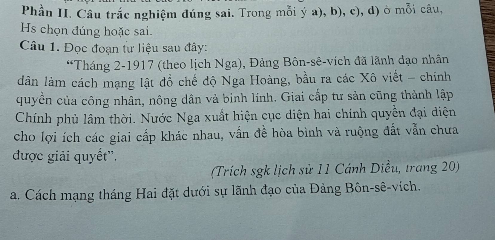 Phần II. Câu trắc nghiệm đúng sai. Trong mỗi ý a), b), c), d) ở mỗi câu, 
Hs chọn đúng hoặc sai. 
Câu 1. Đọc đoạn từ liệu sau đây: 
“Tháng 2-1917 (theo lịch Nga), Đảng Bôn-sê-vích đã lãnh đạo nhân 
dân làm cách mạng lật đổ chế độ Nga Hoàng, bầu ra các Xô viết - chính 
quyền của công nhân, nông dân và binh lính. Giai cấp tư sản cũng thành lập 
Chính phủ lâm thời. Nước Nga xuất hiện cục diện hai chính quyền đại diện 
cho lợi ích các giai cấp khác nhau, vấn đề hòa bình và ruộng đất vẫn chưa 
được giải quyết''. 
(Trích sgk lịch sử 11 Cánh Diều, trang 20) 
a. Cách mạng tháng Hai đặt dưới sự lãnh đạo của Đảng Bôn-sê-vích.