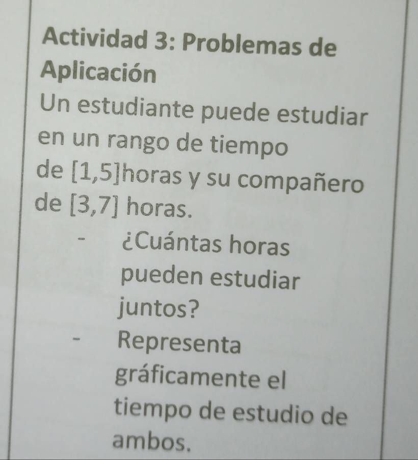 Actividad 3: Problemas de 
Aplicación 
Un estudiante puede estudiar 
en un rango de tiempo 
de [1,5]h horas y su compañero 
de [3,7] horas. 
- ¿Cuántas horas 
pueden estudiar 
juntos? 
Representa 
gráficamente el 
tiempo de estudio de 
ambos.