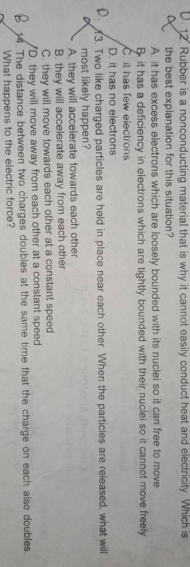 ). 12. Rubber is a nonconducting material that is why it cannot easily conduct heat and electricity. Which is
the best explanation for this situation?
A. it has excess electrons which are loosely bounded with its nuclei so it can free to move
B. it has a deficiency in electrons which are tightly bounded with their nuclei so it cannot move freely
C. it has few electrons
D. it has no electrons
13. Two like charged particles are held in place near each other. When the particles are released, what will
most likely happen?
A. they will accelerate towards each other
B. they will accelerate away from each other
C. they will move towards each other at a constant speed
'D. they will move away from each other at a constant speed
14. The distance between two charges doubles at the same time that the charge on each also doubles.
What happens to the electric force?