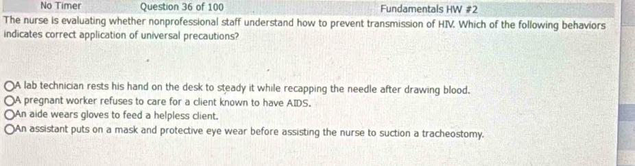 No Timer Question 36 of 100 Fundamentals HW #2
The nurse is evaluating whether nonprofessional staff understand how to prevent transmission of HIV. Which of the following behaviors
indicates correct application of universal precautions?
○A lab technician rests his hand on the desk to steady it while recapping the needle after drawing blood.
○A pregnant worker refuses to care for a client known to have AIDS.
○An aide wears gloves to feed a helpless client.
○An assistant puts on a mask and protective eye wear before assisting the nurse to suction a tracheostomy.