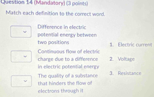 (Mandatory) (3 points)
Match each definition to the correct word.
Difference in electric
potential energy between
two positions 1. Electric current
Continuous flow of electric
charge due to a difference 2. Voltage
in electric potential energy
The quality of a substance 3. Resistance
that hinders the flow of
electrons through it