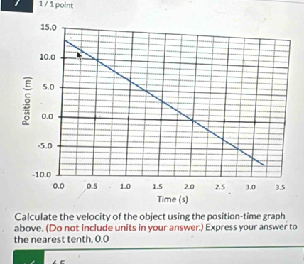 1 / 1 point 
Time (s) 
Calculate the velocity of the object using the position-time graph 
above. (Do not include units in your answer.) Express your answer to 
the nearest tenth, 0.0