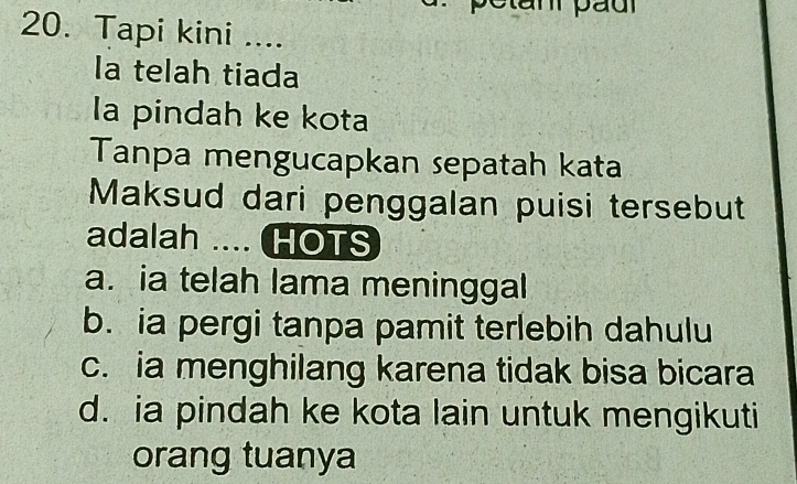 pC tan páu
20. Tapi kini ....
la telah tiada
la pindah ke kota
Tanpa mengucapkan sepatah kata
Maksud dari penggalan puisi tersebut
adalah .... HOTS
a. ia telah lama meninggal
b. ia pergi tanpa pamit terlebih dahulu
c. ia menghilang karena tidak bisa bicara
d. ia pindah ke kota lain untuk mengikuti
orang tuanya