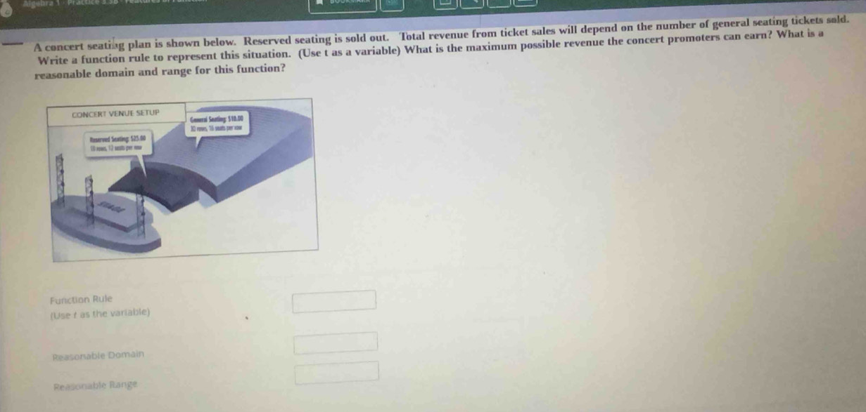 A concert seating plan is shown below. Reserved seating is sold out. Total revenue from ticket sales will depend on the number of general seating tickets sold.
Write a function rule to represent this situation. (Use t as a variable) What is the maximum possible revenue the concert promoters can earn? What is a
reasonable domain and range for this function?
Function Rule
(Use t as the variable)
Reasonable Domain
Reasonable Range
