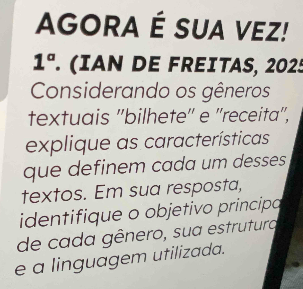 AGORA É SUA VEZ! 
1^a . (IAN DE FREITAS, 2025 
Considerando os gêneros 
textuais ''bilhete'' e ''receita'', 
explique as características 
que definem cada um desses 
textos. Em sua resposta, 
identifique o objetivo principa 
de cada gênero, sua estrutura 
e a linguagem utilizada.