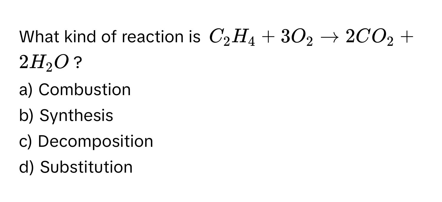 What kind of reaction is $C_2H_4 + 3O_2 arrow 2CO_2 + 2H_2O$?

a) Combustion
b) Synthesis
c) Decomposition
d) Substitution